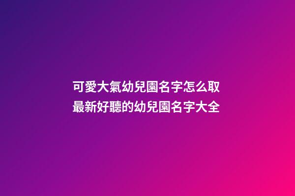 可愛大氣幼兒園名字怎么取 最新好聽的幼兒園名字大全